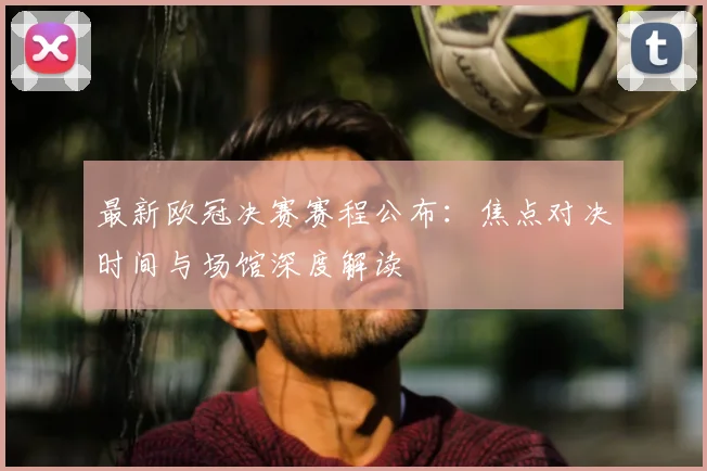最新欧冠决赛赛程公布：焦点对决时间与场馆深度解读