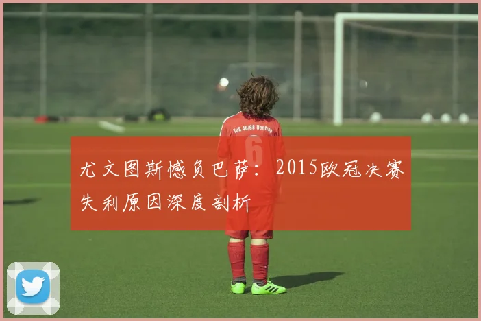 尤文图斯憾负巴萨：2015欧冠决赛失利原因深度剖析