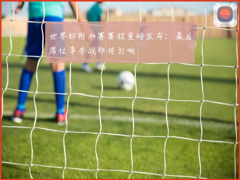 世界杯附加赛赛程重磅发布：最后席位争夺战即将打响