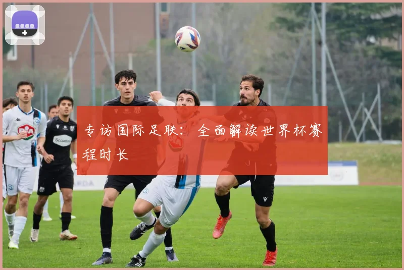 专访国际足联：全面解读世界杯赛程时长