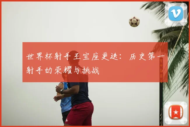 世界杯射手王宝座更迭:历史第一射手的荣耀与挑战