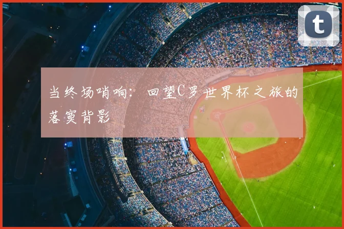 当终场哨响：回望C罗世界杯之旅的落寞背影