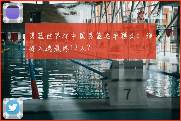 男篮世界杯中国男篮名单预测：谁将入选最终12人？