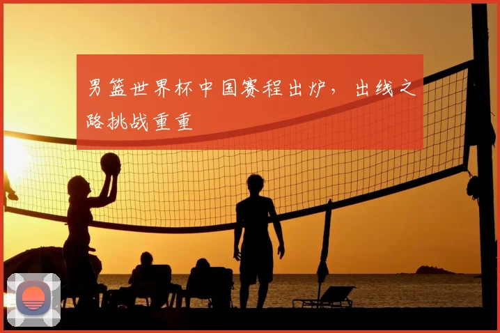 男篮世界杯中国赛程出炉，出线之路挑战重重