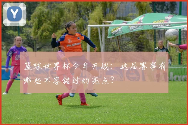 篮球世界杯今年开战:这届赛事有哪些不容错过的亮点?