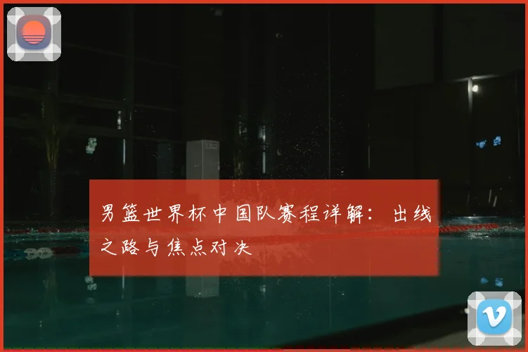男篮世界杯中国队赛程详解：出线之路与焦点对决