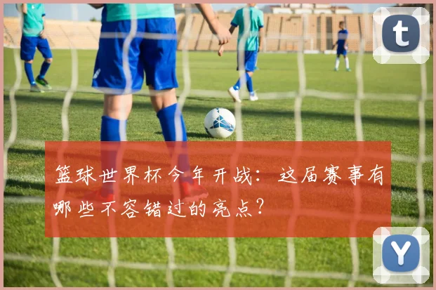 篮球世界杯今年开战:这届赛事有哪些不容错过的亮点?