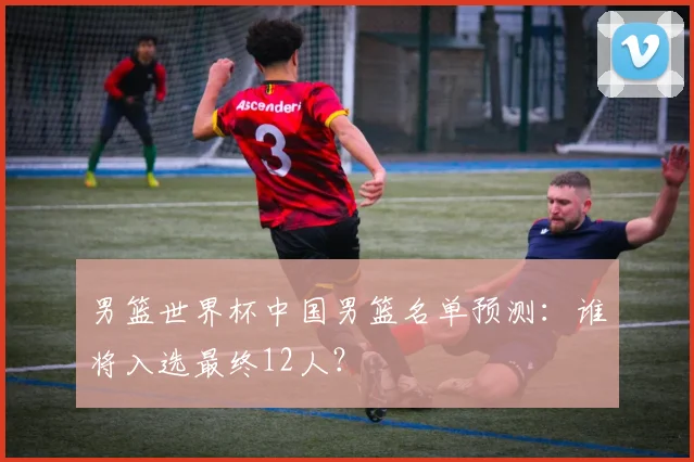 男篮世界杯中国男篮名单预测：谁将入选最终12人？