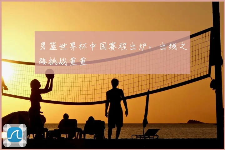 男篮世界杯中国赛程出炉，出线之路挑战重重