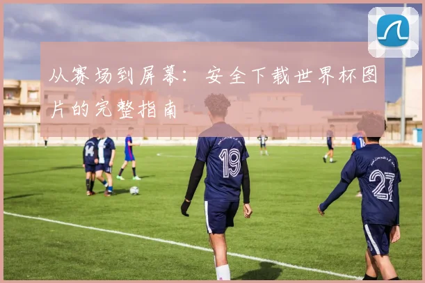 从赛场到屏幕：安全下载世界杯图片的完整指南