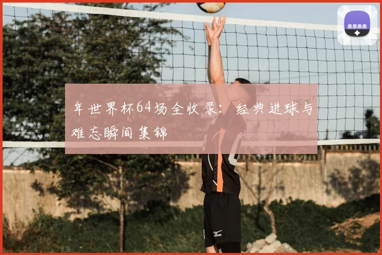 年世界杯64场全收录：经典进球与难忘瞬间集锦