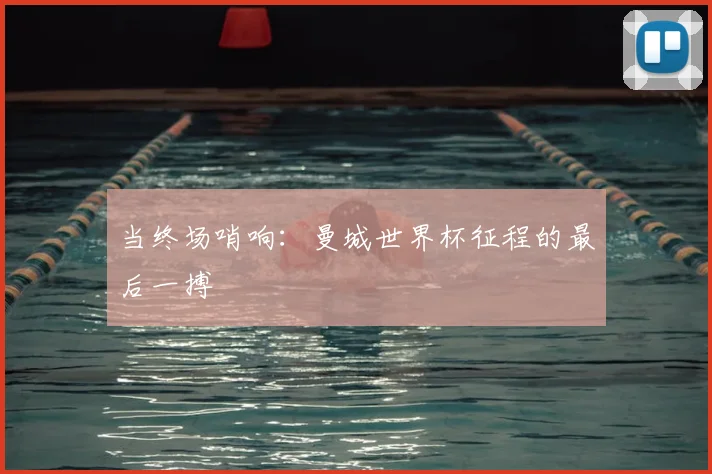 当终场哨响：曼城世界杯征程的最后一搏
