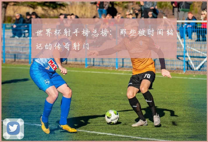 世界杯射手榜总榜:那些被时间铭记的传奇射门