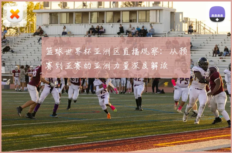 篮球世界杯亚洲区直播观察:从预赛到正赛的亚洲力量深度解读