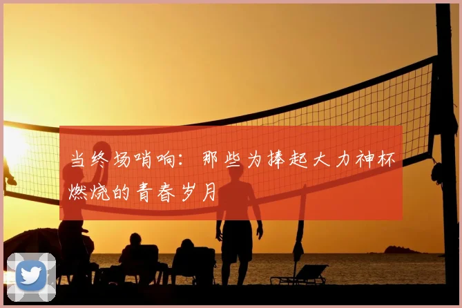 当终场哨响：那些为捧起大力神杯燃烧的青春岁月