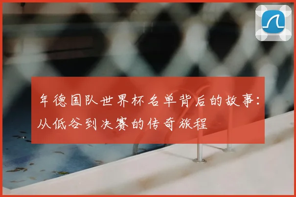 年德国队世界杯名单背后的故事:从低谷到决赛的传奇旅程
