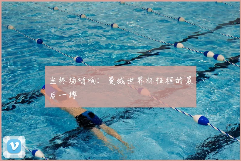 当终场哨响：曼城世界杯征程的最后一搏