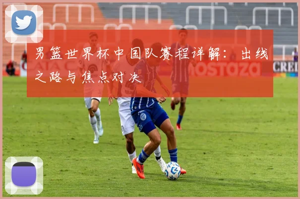 男篮世界杯中国队赛程详解：出线之路与焦点对决