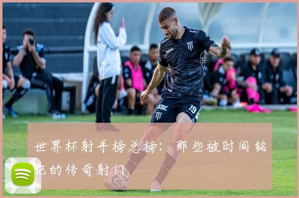世界杯射手榜总榜:那些被时间铭记的传奇射门