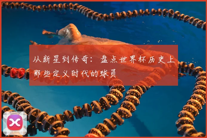 从新星到传奇:盘点世界杯历史上那些定义时代的球员